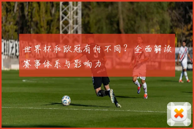世界杯和欧冠有何不同？全面解读赛事体系与影响力
