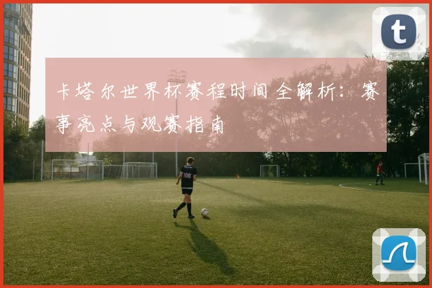 卡塔尔世界杯赛程时间全解析：赛事亮点与观赛指南