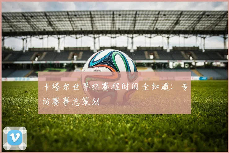 卡塔尔世界杯赛程时间全知道：专访赛事总策划