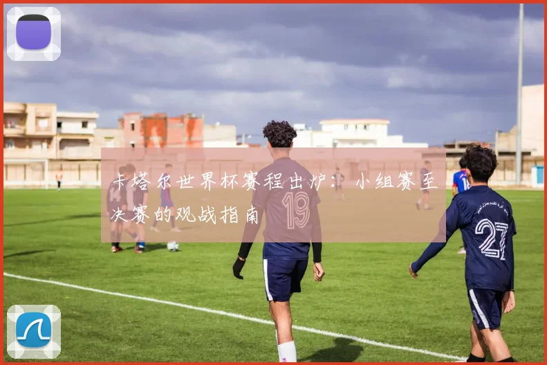 卡塔尔世界杯赛程出炉：小组赛至决赛的观战指南