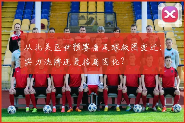 从北美区世预赛看足球版图变迁：实力洗牌还是格局固化？