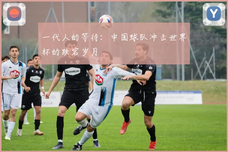 一代人的等待:中国球队冲击世界杯的跌宕岁月