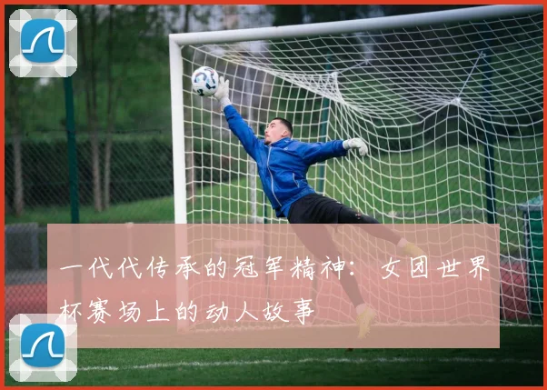一代代传承的冠军精神:女团世界杯赛场上的动人故事