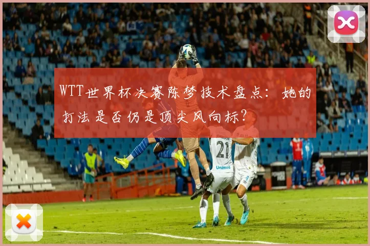 WTT世界杯决赛陈梦技术盘点:她的打法是否仍是顶尖风向标?