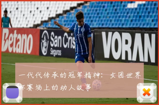 一代代传承的冠军精神:女团世界杯赛场上的动人故事