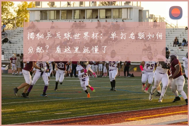 揭秘乒乓球世界杯：单打名额如何分配？看这里就懂了
