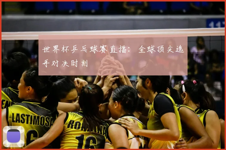 世界杯乒乓球赛直播：全球顶尖选手对决时刻