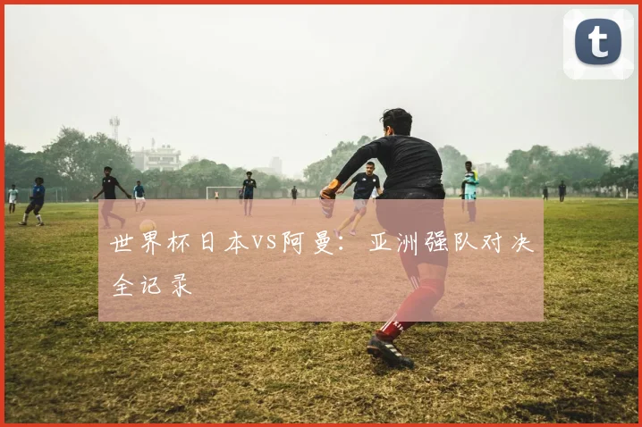 世界杯日本vs阿曼:亚洲强队对决全记录