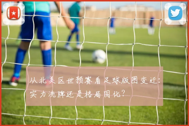 从北美区世预赛看足球版图变迁：实力洗牌还是格局固化？