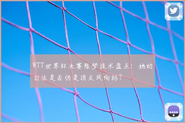 WTT世界杯决赛陈梦技术盘点:她的打法是否仍是顶尖风向标?